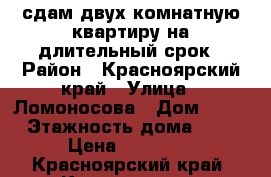 сдам двух комнатную квартиру на длительный срок › Район ­ Красноярский край › Улица ­ Ломоносова › Дом ­ 98 › Этажность дома ­ 9 › Цена ­ 16 000 - Красноярский край, Красноярск г. Недвижимость » Квартиры аренда   . Красноярский край,Красноярск г.